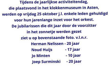 Tijdens de jaarlijkse activiteitendag,  die plaatsvond in het klokkenmuseum in Asten,    werden op vrijdag 25 oktober j.l. enkele leden gehuldigd  voor hun jarenlange inzet voor het orkest. De jubilarissen die dit jaar door de voorzitter  in het zonnetje werden gezet ziet u op bovenstaande foto. v.l.n.r.   Herman Nelissen - 20 jaar    Noud Huijs             - 17 jaar     Jo Minten                - 10 jaar      Joep Surminski      - 20 jaar